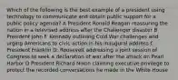 Which of the following is the best example of a president using technology to communicate and obtain public support for a public policy agenda? A President Ronald Reagan reassuring the nation in a televised address after the Challenger disaster B President John F. Kennedy outlining Cold War challenges and urging Americans to civic action in his inaugural address C President Franklin D. Roosevelt addressing a joint session of Congress to seek a declaration of war after the attack on Pearl Harbor D President Richard Nixon claiming executive privilege to protect the recorded conversations he made in the White House