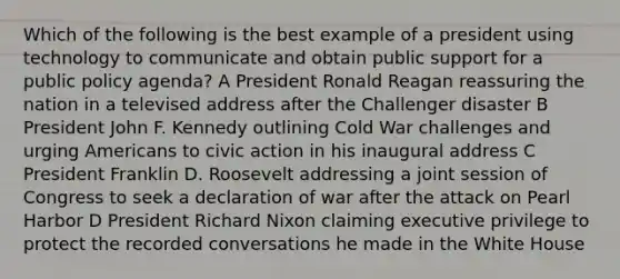 Which of the following is the best example of a president using technology to communicate and obtain public support for a public policy agenda? A President Ronald Reagan reassuring the nation in a televised address after the Challenger disaster B President John F. Kennedy outlining Cold War challenges and urging Americans to civic action in his inaugural address C President Franklin D. Roosevelt addressing a joint session of Congress to seek a declaration of war after the attack on Pearl Harbor D President Richard Nixon claiming executive privilege to protect the recorded conversations he made in the White House