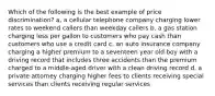 Which of the following is the best example of price discrimination? a, a cellular telephone company charging lower rates to weekend callers than weekday callers b. a gas station charging less per gallon to customers who pay cash than customers who use a credit card c. an auto insurance company charging a higher premium to a seventeen year old boy with a driving record that includes three accidents than the premium charged to a middle-aged driver with a clean driving record d. a private attorney charging higher fees to clients receiving special services than clients receiving regular services