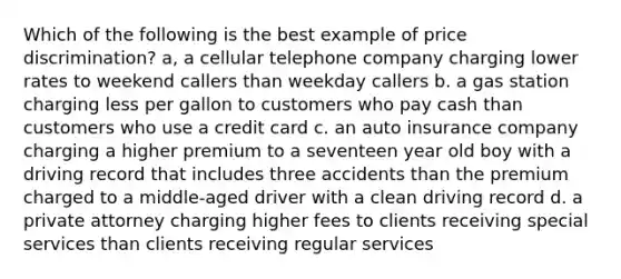 Which of the following is the best example of price discrimination? a, a cellular telephone company charging lower rates to weekend callers than weekday callers b. a gas station charging less per gallon to customers who pay cash than customers who use a credit card c. an auto insurance company charging a higher premium to a seventeen year old boy with a driving record that includes three accidents than the premium charged to a middle-aged driver with a clean driving record d. a private attorney charging higher fees to clients receiving special services than clients receiving regular services