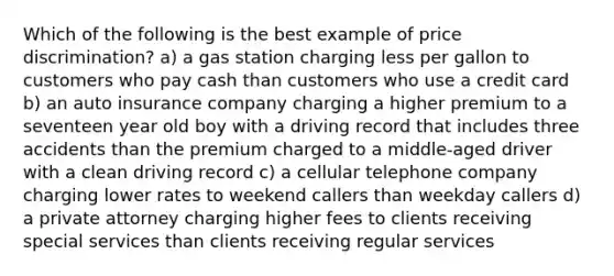 Which of the following is the best example of price discrimination? a) a gas station charging less per gallon to customers who pay cash than customers who use a credit card b) an auto insurance company charging a higher premium to a seventeen year old boy with a driving record that includes three accidents than the premium charged to a middle-aged driver with a clean driving record c) a cellular telephone company charging lower rates to weekend callers than weekday callers d) a private attorney charging higher fees to clients receiving special services than clients receiving regular services