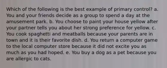 Which of the following is the best example of primary control? a. You and your friends decide as a group to spend a day at the amusement park. b. You choose to paint your house yellow after your partner tells you about her strong preference for yellow. c. You cook spaghetti and meatballs because your parents are in town and it is their favorite dish. d. You return a computer game to the local computer store because it did not excite you as much as you had hoped. e. You buy a dog as a pet because you are allergic to cats.