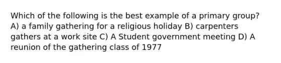 Which of the following is the best example of a primary group? A) a family gathering for a religious holiday B) carpenters gathers at a work site C) A Student government meeting D) A reunion of the gathering class of 1977