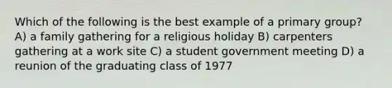 Which of the following is the best example of a primary group? A) a family gathering for a religious holiday B) carpenters gathering at a work site C) a student government meeting D) a reunion of the graduating class of 1977