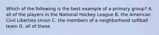 Which of the following is the best example of a primary group? A. all of the players in the National Hockey League B. the American Civil Liberties Union C. the members of a neighborhood softball team D. all of these