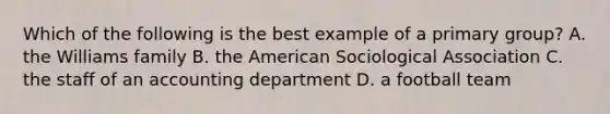 Which of the following is the best example of a primary group? A. the Williams family B. the American Sociological Association C. the staff of an accounting department D. a football team