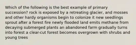 Which of the following is the best example of primary succession? rock is exposed by a retreating glacier, and mosses and other hardy organisms begin to colonize it new seedlings sprout after a forest fire newly flooded land emits methane from decaying submerged plants an abandoned farm gradually turns into forest a clear-cut forest becomes overgrown with shrubs and young trees