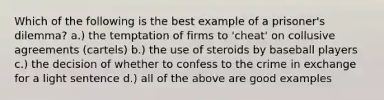 Which of the following is the best example of a prisoner's dilemma? a.) the temptation of firms to 'cheat' on collusive agreements (cartels) b.) the use of steroids by baseball players c.) the decision of whether to confess to the crime in exchange for a light sentence d.) all of the above are good examples