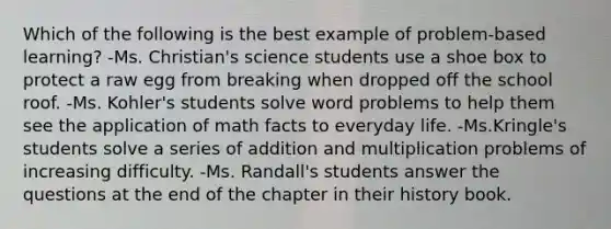Which of the following is the best example of problem-based learning? -Ms. Christian's science students use a shoe box to protect a raw egg from breaking when dropped off the school roof. -Ms. Kohler's students solve word problems to help them see the application of math facts to everyday life. -Ms.Kringle's students solve a series of addition and multiplication problems of increasing difficulty. -Ms. Randall's students answer the questions at the end of the chapter in their history book.