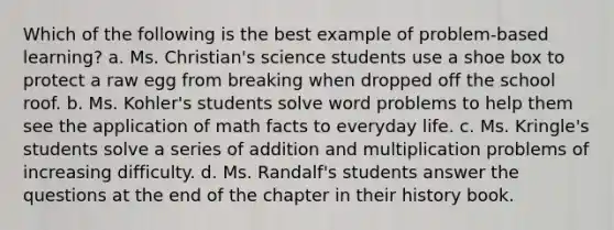 Which of the following is the best example of problem-based learning? a. Ms. Christian's science students use a shoe box to protect a raw egg from breaking when dropped off the school roof. b. Ms. Kohler's students solve word problems to help them see the application of math facts to everyday life. c. Ms. Kringle's students solve a series of addition and multiplication problems of increasing difficulty. d. Ms. Randalf's students answer the questions at the end of the chapter in their history book.