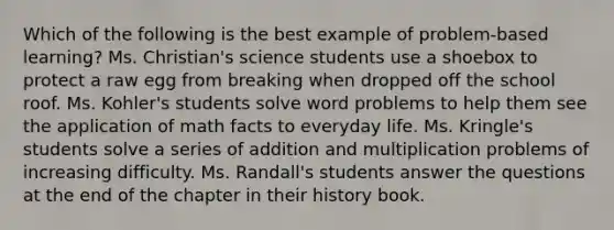 Which of the following is the best example of problem-based learning? Ms. Christian's science students use a shoebox to protect a raw egg from breaking when dropped off the school roof. Ms. Kohler's students solve word problems to help them see the application of math facts to everyday life. Ms. Kringle's students solve a series of addition and multiplication problems of increasing difficulty. Ms. Randall's students answer the questions at the end of the chapter in their history book.