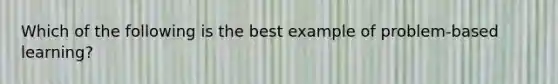 Which of the following is the best example of problem-based learning?