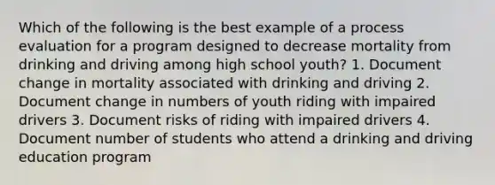 Which of the following is the best example of a process evaluation for a program designed to decrease mortality from drinking and driving among high school youth? 1. Document change in mortality associated with drinking and driving 2. Document change in numbers of youth riding with impaired drivers 3. Document risks of riding with impaired drivers 4. Document number of students who attend a drinking and driving education program