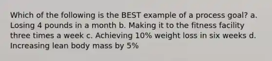 Which of the following is the BEST example of a process goal? a. Losing 4 pounds in a month b. Making it to the fitness facility three times a week c. Achieving 10% weight loss in six weeks d. Increasing lean body mass by 5%