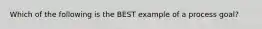 Which of the following is the BEST example of a process goal?