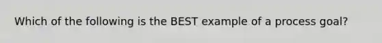 Which of the following is the BEST example of a process goal?