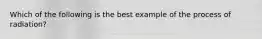 Which of the following is the best example of the process of radiation?