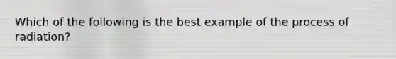 Which of the following is the best example of the process of radiation?