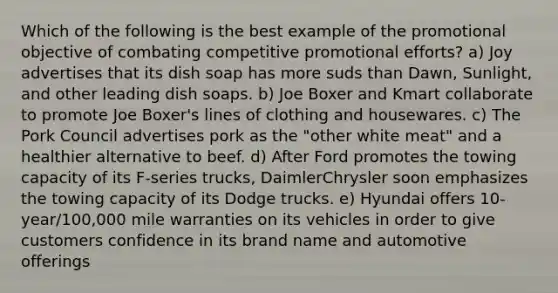 Which of the following is the best example of the promotional objective of combating competitive promotional efforts? a) Joy advertises that its dish soap has more suds than Dawn, Sunlight, and other leading dish soaps. b) Joe Boxer and Kmart collaborate to promote Joe Boxer's lines of clothing and housewares. c) The Pork Council advertises pork as the "other white meat" and a healthier alternative to beef. d) After Ford promotes the towing capacity of its F-series trucks, DaimlerChrysler soon emphasizes the towing capacity of its Dodge trucks. e) Hyundai offers 10-year/100,000 mile warranties on its vehicles in order to give customers confidence in its brand name and automotive offerings