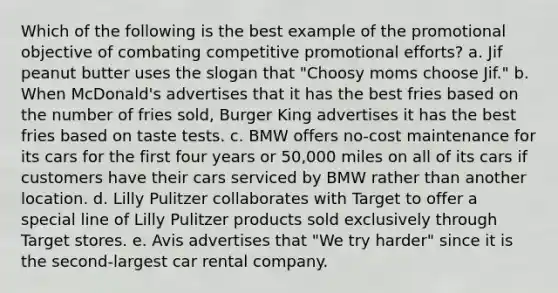 Which of the following is the best example of the promotional objective of combating competitive promotional efforts? a. Jif peanut butter uses the slogan that "Choosy moms choose Jif." b. When McDonald's advertises that it has the best fries based on the number of fries sold, Burger King advertises it has the best fries based on taste tests. c. BMW offers no-cost maintenance for its cars for the first four years or 50,000 miles on all of its cars if customers have their cars serviced by BMW rather than another location. d. Lilly Pulitzer collaborates with Target to offer a special line of Lilly Pulitzer products sold exclusively through Target stores. e. Avis advertises that "We try harder" since it is the second-largest car rental company.