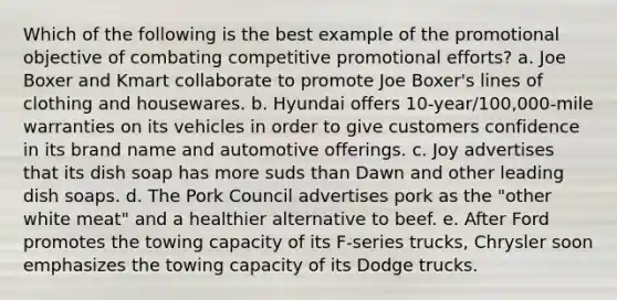 Which of the following is the best example of the promotional objective of combating competitive promotional efforts? a. Joe Boxer and Kmart collaborate to promote Joe Boxer's lines of clothing and housewares. b. Hyundai offers 10-year/100,000-mile warranties on its vehicles in order to give customers confidence in its brand name and automotive offerings. c. Joy advertises that its dish soap has more suds than Dawn and other leading dish soaps. d. The Pork Council advertises pork as the "other white meat" and a healthier alternative to beef. e. After Ford promotes the towing capacity of its F-series trucks, Chrysler soon emphasizes the towing capacity of its Dodge trucks.