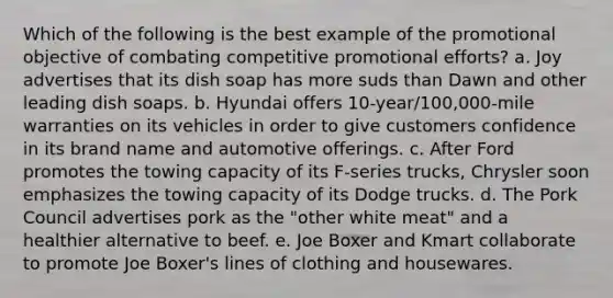 Which of the following is the best example of the promotional objective of combating competitive promotional efforts? a. Joy advertises that its dish soap has more suds than Dawn and other leading dish soaps. b. Hyundai offers 10-year/100,000-mile warranties on its vehicles in order to give customers confidence in its brand name and automotive offerings. c. After Ford promotes the towing capacity of its F-series trucks, Chrysler soon emphasizes the towing capacity of its Dodge trucks. d. The Pork Council advertises pork as the "other white meat" and a healthier alternative to beef. e. Joe Boxer and Kmart collaborate to promote Joe Boxer's lines of clothing and housewares.