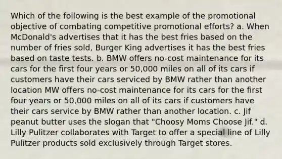 Which of the following is the best example of the promotional objective of combating competitive promotional efforts? a. When McDonald's advertises that it has the best fries based on the number of fries sold, Burger King advertises it has the best fries based on taste tests. b. BMW offers no-cost maintenance for its cars for the first four years or 50,000 miles on all of its cars if customers have their cars serviced by BMW rather than another location MW offers no-cost maintenance for its cars for the first four years or 50,000 miles on all of its cars if customers have their cars service by BMW rather than another location. c. Jif peanut butter uses the slogan that "Choosy Moms Choose Jif." d. Lilly Pulitzer collaborates with Target to offer a special line of Lilly Pulitzer products sold exclusively through Target stores.