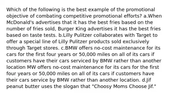 Which of the following is the best example of the promotional objective of combating competitive promotional efforts? a.When McDonald's advertises that it has the best fries based on the number of fries sold, Burger King advertises it has the best fries based on taste tests. b.Lilly Pulitzer collaborates with Target to offer a special line of Lilly Pulitzer products sold exclusively through Target stores. c.BMW offers no-cost maintenance for its cars for the first four years or 50,000 miles on all of its cars if customers have their cars serviced by BMW rather than another location MW offers no-cost maintenance for its cars for the first four years or 50,000 miles on all of its cars if customers have their cars service by BMW rather than another location. d.Jif peanut butter uses the slogan that "Choosy Moms Choose Jif."