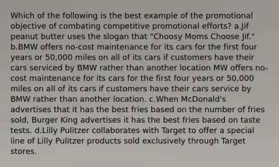 Which of the following is the best example of the promotional objective of combating competitive promotional efforts? a.Jif peanut butter uses the slogan that "Choosy Moms Choose Jif." b.BMW offers no-cost maintenance for its cars for the first four years or 50,000 miles on all of its cars if customers have their cars serviced by BMW rather than another location MW offers no-cost maintenance for its cars for the first four years or 50,000 miles on all of its cars if customers have their cars service by BMW rather than another location. c.When McDonald's advertises that it has the best fries based on the number of fries sold, Burger King advertises it has the best fries based on taste tests. d.Lilly Pulitzer collaborates with Target to offer a special line of Lilly Pulitzer products sold exclusively through Target stores.