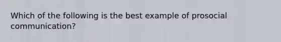 Which of the following is the best example of prosocial communication?