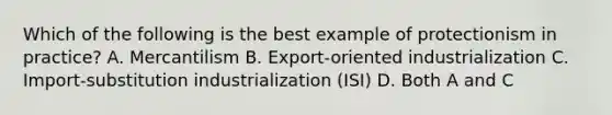 Which of the following is the best example of protectionism in practice? A. Mercantilism B. Export-oriented industrialization C. Import-substitution industrialization (ISI) D. Both A and C