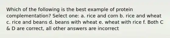 Which of the following is the best example of protein complementation? Select one: a. rice and corn b. rice and wheat c. rice and beans d. beans with wheat e. wheat with rice f. Both C & D are correct, all other answers are incorrect