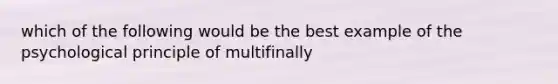 which of the following would be the best example of the psychological principle of multifinally