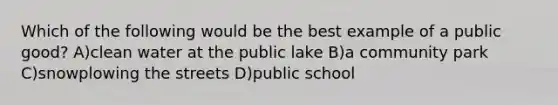 Which of the following would be the best example of a public good? A)clean water at the public lake B)a community park C)snowplowing the streets D)public school