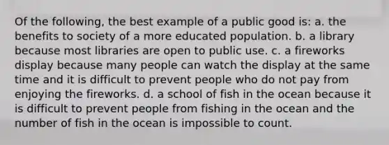 Of the following, the best example of a public good is: a. the benefits to society of a more educated population. b. a library because most libraries are open to public use. c. a fireworks display because many people can watch the display at the same time and it is difficult to prevent people who do not pay from enjoying the fireworks. d. a school of fish in the ocean because it is difficult to prevent people from fishing in the ocean and the number of fish in the ocean is impossible to count.