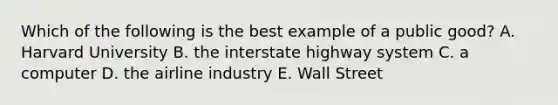 Which of the following is the best example of a public good? A. Harvard University B. the interstate highway system C. a computer D. the airline industry E. Wall Street