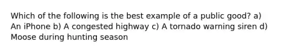 Which of the following is the best example of a public good? a) An iPhone b) A congested highway c) A tornado warning siren d) Moose during hunting season