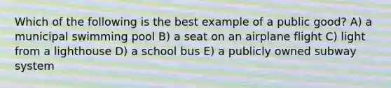 Which of the following is the best example of a public good? A) a municipal swimming pool B) a seat on an airplane flight C) light from a lighthouse D) a school bus E) a publicly owned subway system