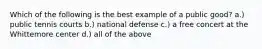Which of the following is the best example of a public good? a.) public tennis courts b.) national defense c.) a free concert at the Whittemore center d.) all of the above