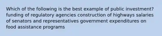 Which of the following is the best example of public investment? funding of regulatory agencies construction of highways salaries of senators and representatives government expenditures on food assistance programs