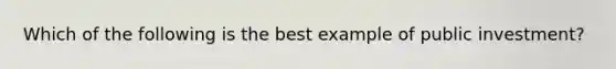 Which of the following is the best example of public investment?