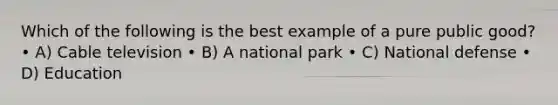 Which of the following is the best example of a pure public good? • A) Cable television • B) A national park • C) National defense • D) Education