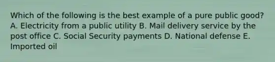 Which of the following is the best example of a pure public good? A. Electricity from a public utility B. Mail delivery service by the post office C. Social Security payments D. National defense E. Imported oil