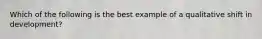 Which of the following is the best example of a qualitative shift in development?