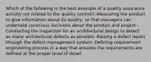 Which of the following is the best example of a quality assurance activity not related to the quality control? -Measuring the product to give information about its quality, so that managers can undertake conscious decisions about the product and project -Conducting the inspection for an architectural design to detect as many architectural defects as possible -Raising a defect report through the defect management system -Defining requirement engineering process in a way that ensures the requirements are defined at the proper level of detail