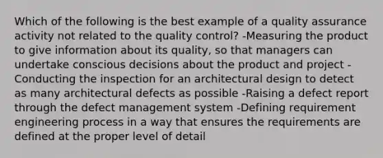 Which of the following is the best example of a quality assurance activity not related to the quality control? -Measuring the product to give information about its quality, so that managers can undertake conscious decisions about the product and project -Conducting the inspection for an architectural design to detect as many architectural defects as possible -Raising a defect report through the defect management system -Defining requirement engineering process in a way that ensures the requirements are defined at the proper level of detail