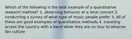 Which of the following is the best example of a quantitative research method? 1. observing behavior at a local concert 2. conducting a survey of what type of music people prefer 3. All of these are good examples of quantitative methods 4. traveling across the country with a band while they are on tour to observe fan culture