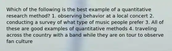 Which of the following is the best example of a quantitative research method? 1. observing behavior at a local concert 2. conducting a survey of what type of music people prefer 3. All of these are good examples of quantitative methods 4. traveling across the country with a band while they are on tour to observe fan culture