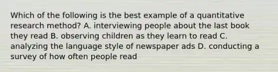 Which of the following is the best example of a quantitative research method? A. interviewing people about the last book they read B. observing children as they learn to read C. analyzing the language style of newspaper ads D. conducting a survey of how often people read