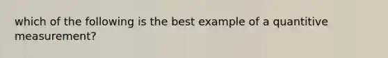 which of the following is the best example of a quantitive measurement?